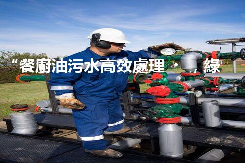 “餐廚油污水高效處理，綠色環(huán)保新篇章”